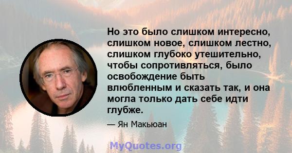 Но это было слишком интересно, слишком новое, слишком лестно, слишком глубоко утешительно, чтобы сопротивляться, было освобождение быть влюбленным и сказать так, и она могла только дать себе идти глубже.