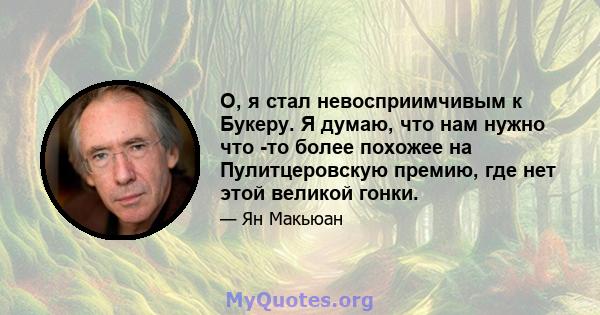 О, я стал невосприимчивым к Букеру. Я думаю, что нам нужно что -то более похожее на Пулитцеровскую премию, где нет этой великой гонки.