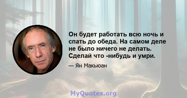 Он будет работать всю ночь и спать до обеда. На самом деле не было ничего не делать. Сделай что -нибудь и умри.