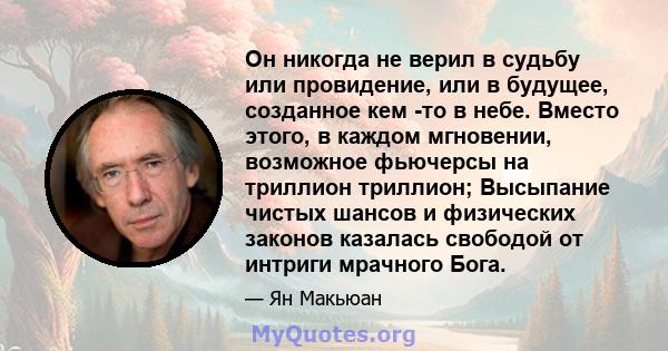 Он никогда не верил в судьбу или провидение, или в будущее, созданное кем -то в небе. Вместо этого, в каждом мгновении, возможное фьючерсы на триллион триллион; Высыпание чистых шансов и физических законов казалась