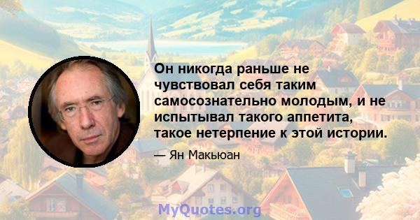 Он никогда раньше не чувствовал себя таким самосознательно молодым, и не испытывал такого аппетита, такое нетерпение к этой истории.