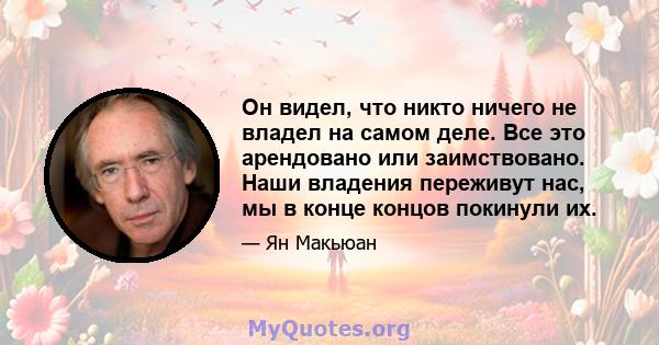 Он видел, что никто ничего не владел на самом деле. Все это арендовано или заимствовано. Наши владения переживут нас, мы в конце концов покинули их.