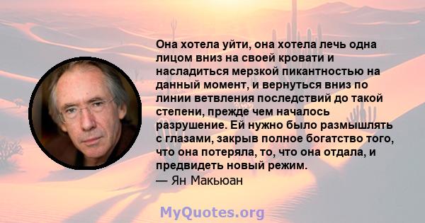 Она хотела уйти, она хотела лечь одна лицом вниз на своей кровати и насладиться мерзкой пикантностью на данный момент, и вернуться вниз по линии ветвления последствий до такой степени, прежде чем началось разрушение. Ей 