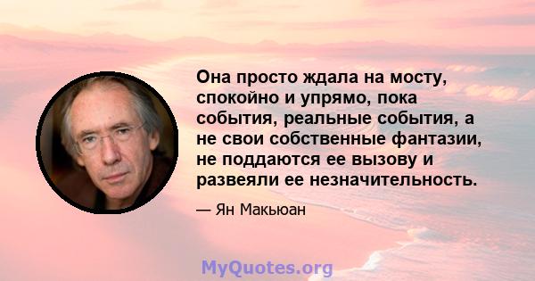 Она просто ждала на мосту, спокойно и упрямо, пока события, реальные события, а не свои собственные фантазии, не поддаются ее вызову и развеяли ее незначительность.