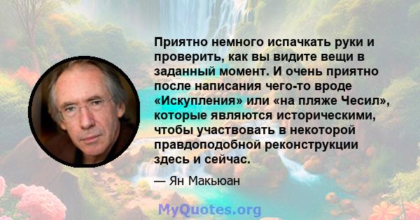 Приятно немного испачкать руки и проверить, как вы видите вещи в заданный момент. И очень приятно после написания чего-то вроде «Искупления» или «на пляже Чесил», которые являются историческими, чтобы участвовать в