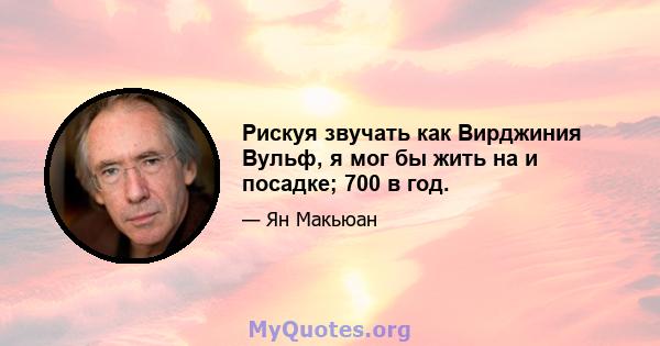 Рискуя звучать как Вирджиния Вульф, я мог бы жить на и посадке; 700 в год.