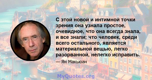 С этой новой и интимной точки зрения она узнала простое, очевидное, что она всегда знала, и все знали; что человек, среди всего остального, является материальной вещью, легко разорванной, нелегко исправить.