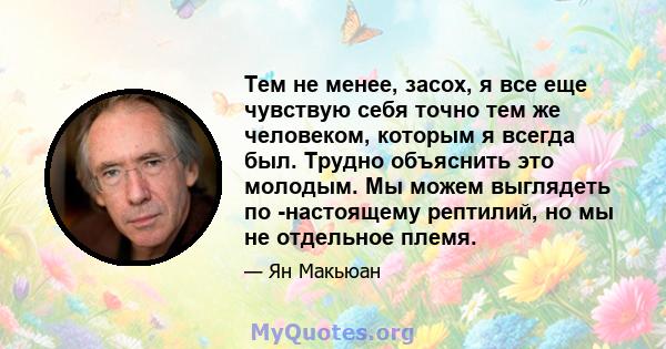 Тем не менее, засох, я все еще чувствую себя точно тем же человеком, которым я всегда был. Трудно объяснить это молодым. Мы можем выглядеть по -настоящему рептилий, но мы не отдельное племя.