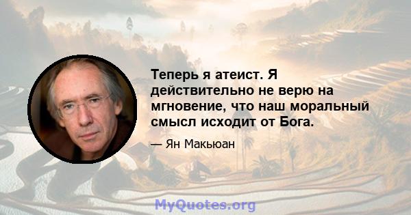 Теперь я атеист. Я действительно не верю на мгновение, что наш моральный смысл исходит от Бога.