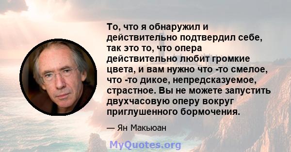 То, что я обнаружил и действительно подтвердил себе, так это то, что опера действительно любит громкие цвета, и вам нужно что -то смелое, что -то дикое, непредсказуемое, страстное. Вы не можете запустить двухчасовую