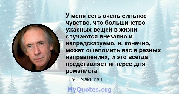 У меня есть очень сильное чувство, что большинство ужасных вещей в жизни случаются внезапно и непредсказуемо, и, конечно, может ошеломить вас в разных направлениях, и это всегда представляет интерес для романиста.