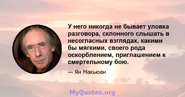 У него никогда не бывает уловка разговора, склонного слышать в несогласных взглядах, какими бы мягкими, своего рода оскорблением, приглашением к смертельному бою.