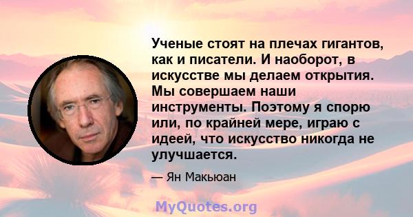 Ученые стоят на плечах гигантов, как и писатели. И наоборот, в искусстве мы делаем открытия. Мы совершаем наши инструменты. Поэтому я спорю или, по крайней мере, играю с идеей, что искусство никогда не улучшается.