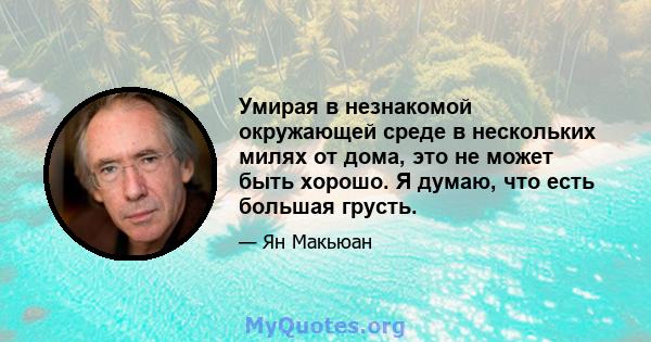 Умирая в незнакомой окружающей среде в нескольких милях от дома, это не может быть хорошо. Я думаю, что есть большая грусть.