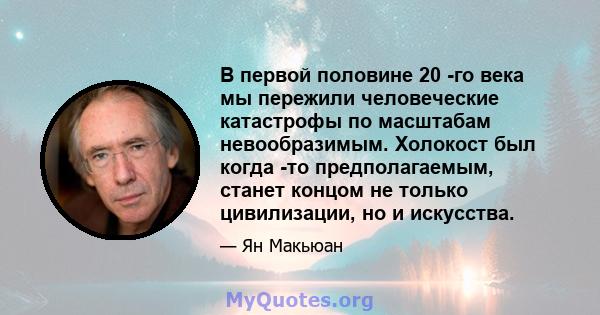 В первой половине 20 -го века мы пережили человеческие катастрофы по масштабам невообразимым. Холокост был когда -то предполагаемым, станет концом не только цивилизации, но и искусства.