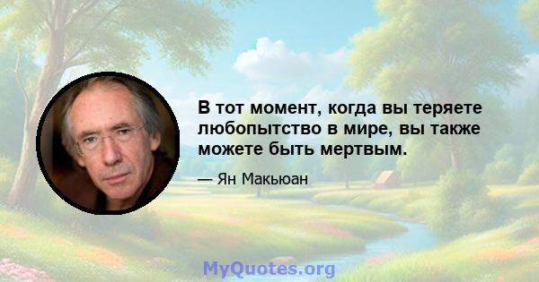 В тот момент, когда вы теряете любопытство в мире, вы также можете быть мертвым.