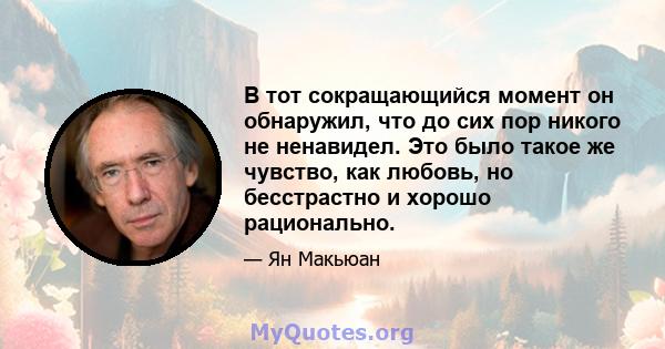 В тот сокращающийся момент он обнаружил, что до сих пор никого не ненавидел. Это было такое же чувство, как любовь, но бесстрастно и хорошо рационально.