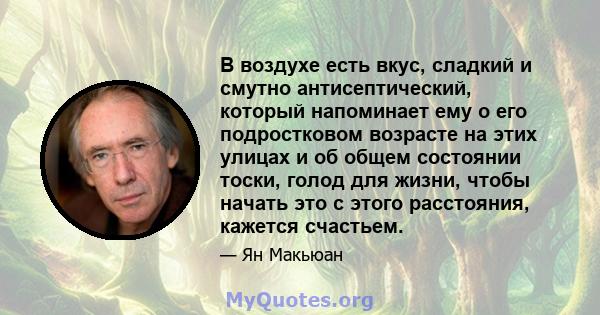 В воздухе есть вкус, сладкий и смутно антисептический, который напоминает ему о его подростковом возрасте на этих улицах и об общем состоянии тоски, голод для жизни, чтобы начать это с этого расстояния, кажется счастьем.