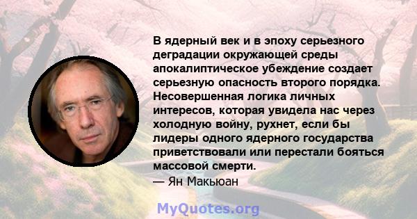 В ядерный век и в эпоху серьезного деградации окружающей среды апокалиптическое убеждение создает серьезную опасность второго порядка. Несовершенная логика личных интересов, которая увидела нас через холодную войну,