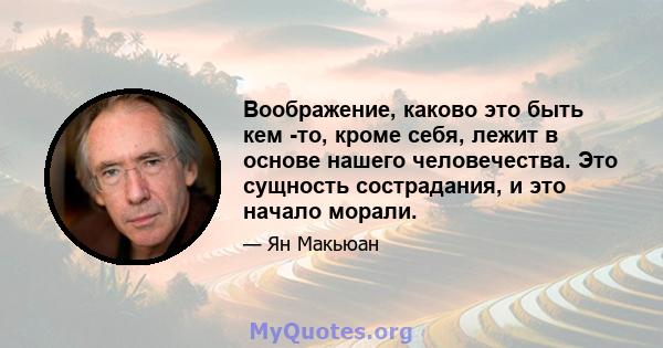 Воображение, каково это быть кем -то, кроме себя, лежит в основе нашего человечества. Это сущность сострадания, и это начало морали.