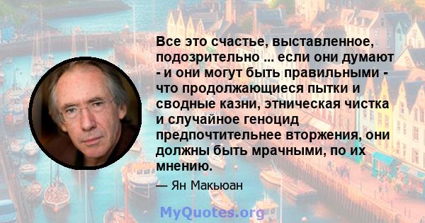 Все это счастье, выставленное, подозрительно ... если они думают - и они могут быть правильными - что продолжающиеся пытки и сводные казни, этническая чистка и случайное геноцид предпочтительнее вторжения, они должны