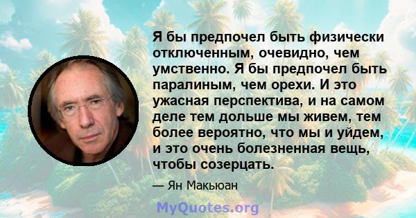 Я бы предпочел быть физически отключенным, очевидно, чем умственно. Я бы предпочел быть паралиным, чем орехи. И это ужасная перспектива, и на самом деле тем дольше мы живем, тем более вероятно, что мы и уйдем, и это