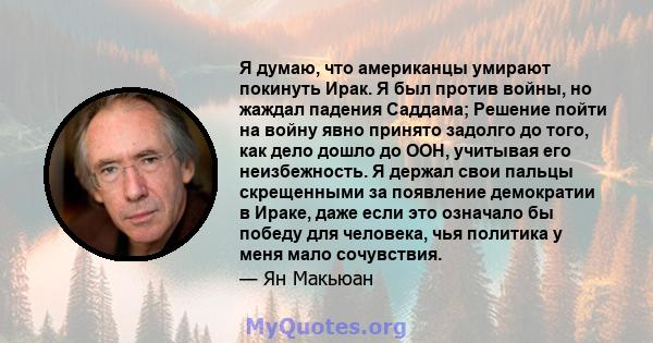 Я думаю, что американцы умирают покинуть Ирак. Я был против войны, но жаждал падения Саддама; Решение пойти на войну явно принято задолго до того, как дело дошло до ООН, учитывая его неизбежность. Я держал свои пальцы