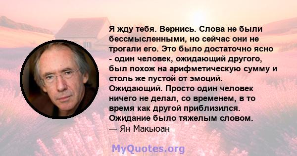 Я жду тебя. Вернись. Слова не были бессмысленными, но сейчас они не трогали его. Это было достаточно ясно - один человек, ожидающий другого, был похож на арифметическую сумму и столь же пустой от эмоций. Ожидающий.