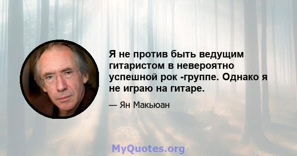 Я не против быть ведущим гитаристом в невероятно успешной рок -группе. Однако я не играю на гитаре.