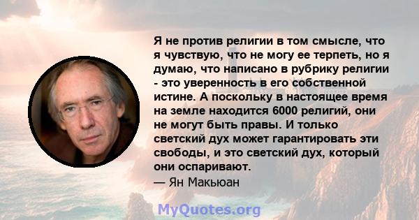 Я не против религии в том смысле, что я чувствую, что не могу ее терпеть, но я думаю, что написано в рубрику религии - это уверенность в его собственной истине. А поскольку в настоящее время на земле находится 6000