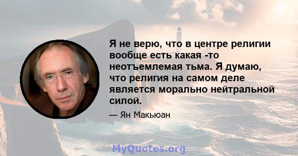 Я не верю, что в центре религии вообще есть какая -то неотъемлемая тьма. Я думаю, что религия на самом деле является морально нейтральной силой.