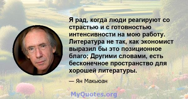 Я рад, когда люди реагируют со страстью и с готовностью интенсивности на мою работу. Литература не так, как экономист выразил бы это позиционное благо; Другими словами, есть бесконечное пространство для хорошей