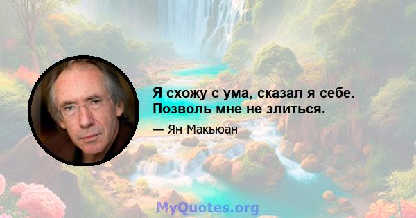 Я схожу с ума, сказал я себе. Позволь мне не злиться.