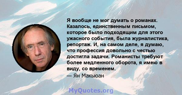 Я вообще не мог думать о романах. Казалось, единственным письмом, которое было подходящим для этого ужасного события, была журналистика, репортаж. И, на самом деле, я думаю, что профессия довольно с честью достигла