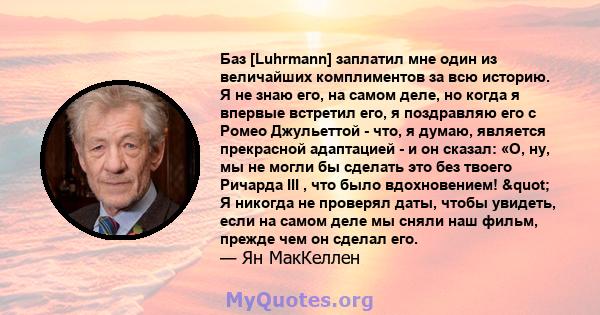 Баз [Luhrmann] заплатил мне один из величайших комплиментов за всю историю. Я не знаю его, на самом деле, но когда я впервые встретил его, я поздравляю его с Ромео Джульеттой - что, я думаю, является прекрасной