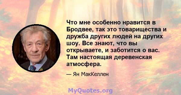 Что мне особенно нравится в Бродвее, так это товарищества и дружба других людей на других шоу. Все знают, что вы открываете, и заботится о вас. Там настоящая деревенская атмосфера.