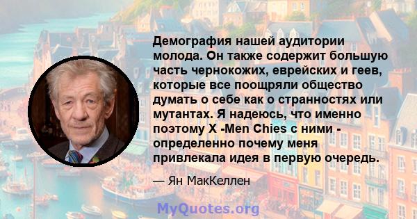 Демография нашей аудитории молода. Он также содержит большую часть чернокожих, еврейских и геев, которые все поощряли общество думать о себе как о странностях или мутантах. Я надеюсь, что именно поэтому X -Men Chies с