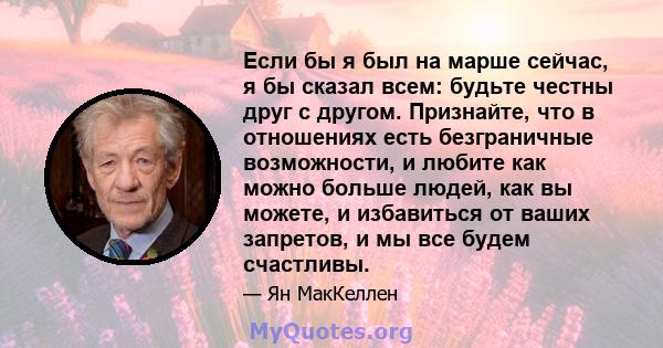 Если бы я был на марше сейчас, я бы сказал всем: будьте честны друг с другом. Признайте, что в отношениях есть безграничные возможности, и любите как можно больше людей, как вы можете, и избавиться от ваших запретов, и