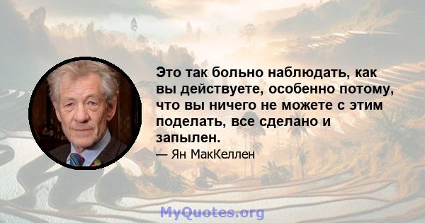 Это так больно наблюдать, как вы действуете, особенно потому, что вы ничего не можете с этим поделать, все сделано и запылен.