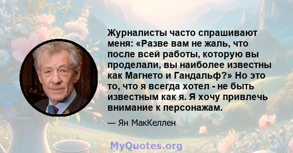 Журналисты часто спрашивают меня: «Разве вам не жаль, что после всей работы, которую вы проделали, вы наиболее известны как Магнето и Гандальф?» Но это то, что я всегда хотел - не быть известным как я. Я хочу привлечь