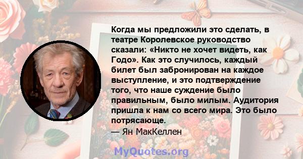 Когда мы предложили это сделать, в театре Королевское руководство сказали: «Никто не хочет видеть, как Годо». Как это случилось, каждый билет был забронирован на каждое выступление, и это подтверждение того, что наше