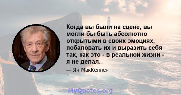 Когда вы были на сцене, вы могли бы быть абсолютно открытыми в своих эмоциях, побаловать их и выразить себя так, как это - в реальной жизни - я не делал.