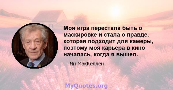 Моя игра перестала быть о маскировке и стала о правде, которая подходит для камеры, поэтому моя карьера в кино началась, когда я вышел.