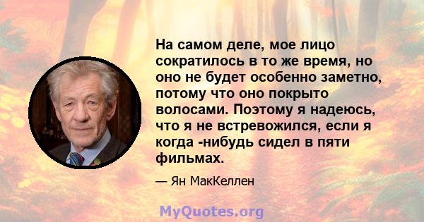 На самом деле, мое лицо сократилось в то же время, но оно не будет особенно заметно, потому что оно покрыто волосами. Поэтому я надеюсь, что я не встревожился, если я когда -нибудь сидел в пяти фильмах.