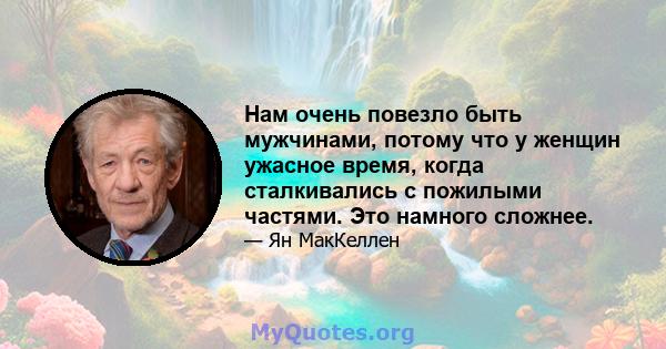 Нам очень повезло быть мужчинами, потому что у женщин ужасное время, когда сталкивались с пожилыми частями. Это намного сложнее.