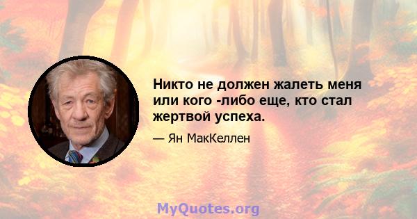 Никто не должен жалеть меня или кого -либо еще, кто стал жертвой успеха.