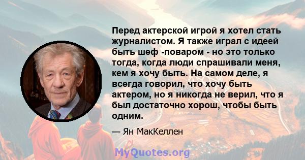 Перед актерской игрой я хотел стать журналистом. Я также играл с идеей быть шеф -поваром - но это только тогда, когда люди спрашивали меня, кем я хочу быть. На самом деле, я всегда говорил, что хочу быть актером, но я