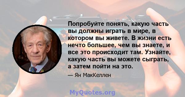 Попробуйте понять, какую часть вы должны играть в мире, в котором вы живете. В жизни есть нечто большее, чем вы знаете, и все это происходит там. Узнайте, какую часть вы можете сыграть, а затем пойти на это.