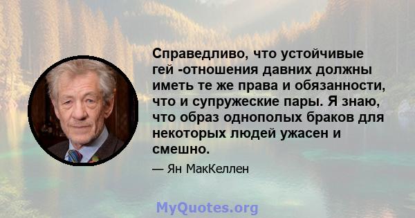 Справедливо, что устойчивые гей -отношения давних должны иметь те же права и обязанности, что и супружеские пары. Я знаю, что образ однополых браков для некоторых людей ужасен и смешно.