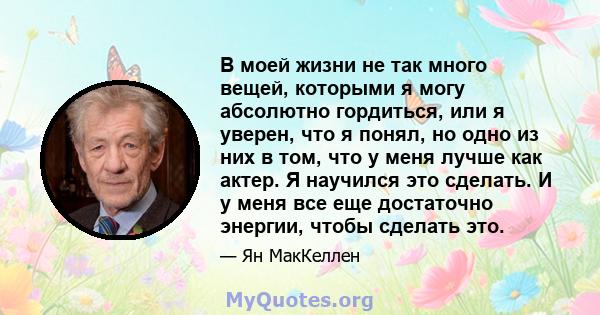 В моей жизни не так много вещей, которыми я могу абсолютно гордиться, или я уверен, что я понял, но одно из них в том, что у меня лучше как актер. Я научился это сделать. И у меня все еще достаточно энергии, чтобы